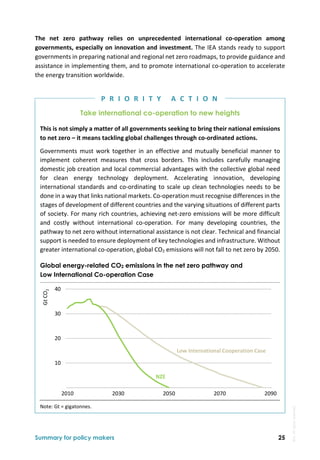 Summary for policy makers 25
The  net  zero  pathway  relies  on  unprecedented  international  co‐operation  among 
governments, especially on innovation and investment. The IEA stands ready to support 
governments in preparing national and regional net zero roadmaps, to provide guidance and 
assistance in implementing them, and to promote international co‐operation to accelerate 
the energy transition worldwide. 
Take international co-operation to new heights
This is not simply a matter of all governments seeking to bring their national emissions 
to net zero – it means tackling global challenges through co‐ordinated actions. 
Governments  must  work  together  in  an  effective  and  mutually  beneficial  manner  to 
implement  coherent  measures  that  cross  borders.  This  includes  carefully  managing 
domestic job creation and local commercial advantages with the collective global need 
for  clean  energy  technology  deployment.  Accelerating  innovation,  developing 
international standards and co‐ordinating to scale up clean technologies needs to be 
done in a way that links national markets. Co‐operation must recognise differences in the 
stages of development of different countries and the varying situations of different parts 
of society. For many rich countries, achieving net‐zero emissions will be more difficult 
and  costly  without  international  co‐operation.  For  many  developing  countries,  the 
pathway to net zero without international assistance is not clear. Technical and financial 
support is needed to ensure deployment of key technologies and infrastructure. Without 
greater international co‐operation, global CO2 emissions will not fall to net zero by 2050. 
Global energy-related CO2 emissions in the net zero pathway and
Low International Co-operation Case
Note: Gt = gigatonnes. 
 10
 20
 30
 40
2010 2030 2050 2070 2090
Gt CO
2
NZE
Low International Cooperation Case
P R I O R I T Y   A C T I O N
IEA.
All
rights
reserved.
 
