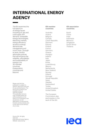 The IEA examines the
full spectrum
of energy issues
including oil, gas and
coal supply and
demand, renewable
energy technologies,
electricity markets,
energy efficiency,
access to energy,
demand side
management and
much more. Through
its work, the IEA
advocates policies
that will enhance the
reliability, affordability
and sustainability of
energy in its
30 member
countries,
8 association
countries and
beyond.
Please note that this
publication is subject to
specific restrictions that limit
its use and distribution. The
terms and conditions are
available online at
www.iea.org/t&c/
This publication and any
map included herein are
without prejudice to the
status of or sovereignty over
any territory, to the
delimitation of international
frontiers and boundaries and
to the name of any territory,
city or area.
Source: IEA. All rights
reserved.
International Energy Agency
Website: www.iea.org
IEA member
countries:
Australia
Austria
Belgium
Canada
Czech Republic
Denmark
Estonia
Finland
France
Germany
Greece
Hungary
Ireland
Italy
Japan
Korea
Luxembourg
Mexico
Netherlands
New Zealand
Norway
Poland
Portugal
Slovak Republic
Spain
Sweden
Switzerland
Turkey
United Kingdom
United States
The European
Commission also
participates in the
work of the IEA
IEA association
countries:
Brazil
China
India
Indonesia
Morocco
Singapore
South Africa
Thailand
INTERNATIONAL ENERGY
AGENCY
 