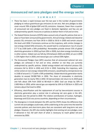  
Chapter 1 | Announced net zero pledges and the energy sector 29
Chapter 1 
Announced net zero pledges and the energy sector
 There has been a rapid increase over the last year in the number of governments 
pledging to reduce greenhouse gas emissions to net zero. Net zero pledges to date 
cover around 70% of global GDP and CO2 emissions. However, fewer than a quarter 
of  announced  net  zero  pledges  are  fixed  in  domestic  legislation  and  few  are  yet 
underpinned by specific measures or policies to deliver them in full and on time.  
 The Stated Policies Scenario (STEPS) takes account only of specific policies that are in 
place or have been announced by governments. Annual energy‐related and industrial 
process CO2 emissions rise from 34 Gt in 2020 to 36 Gt in 2030 and remain around 
this level until 2050. If emissions continue on this trajectory, with similar changes in 
non‐energy‐related GHG emissions, this would lead to a temperature rise of around 
2.7 °C by 2100 (with a 50% probability). Renewables provide almost 55% of global 
electricity generation in 2050 (up from 29% in 2020), but clean energy transitions lag 
in other sectors. Global coal use falls by 15% between 2020 and 2050; oil use in 2050 
is 15% higher than in 2020; and natural gas use is almost 50% higher.   
 The Announced Pledges Case (APC) assumes that all announced national net zero 
pledges  are  achieved  in  full  and  on  time,  whether  or  not  they  are  currently 
underpinned by specific policies. Global energy‐related and industrial process CO2 
emissions  fall  to  30 Gt  in  2030  and  22 Gt  in  2050.  Extending  this  trajectory,  with 
similar action on non‐energy‐related GHG emissions, would lead to a temperature rise 
in 2100 of around 2.1 °C (with a 50% probability). Global electricity generation nearly 
doubles  to  exceed  50 000 TWh  in  2050.  The  share  of  renewables  in  electricity 
generation rises to nearly 70% in 2050. Oil demand does not return to its 2019 peak 
and  falls  about  10%  from  2020  to  80 mb/d  in  2050.  Coal  use  drops  by  50%  to 
2 600 Mtce in 2050, while natural gas use expands by 10% to 4 350 bcm in 2025 and 
remains about that level to 2050. 
 Efficiency, electrification and the replacement of coal by low‐emissions sources in 
electricity  generation  play  a  central  role  in  achieving  net  zero  goals  in  the  APC, 
especially over the period to 2030. The relative contributions of nuclear, hydrogen, 
bioenergy and CCUS vary across countries, depending on their circumstances.  
 The divergence in trends between the APC and the STEPS shows the difference that 
current net zero pledges could make, while underlining at the same time the need for 
concrete policies and short‐term plans that are consistent with long‐term net zero 
pledges. However, the APC also starkly highlights that existing net zero pledges, even 
if  delivered  in  full,  fall  well  short  of  what  is  necessary  to  reach  global  net‐zero 
emissions by 2050. 
S U M M A R Y
IEA.
All
rights
reserved.
 