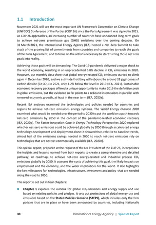  
30 International Energy Agency | Special Report
1.1 Introduction 
November 2021 will see the most important UN Framework Convention on Climate Change 
(UNFCCC) Conference of the Parties (COP 26) since the Paris Agreement was signed in 2015. 
As COP 26 approaches, an increasing number of countries have announced long‐term goals 
to  achieve  net‐zero  greenhouse  gas  (GHG)  emissions  over  the  coming  decades.  On 
31 March 2021, the International Energy Agency (IEA) hosted a Net Zero Summit to take 
stock of the growing list of commitments from countries and companies to reach the goals 
of the Paris Agreement, and to focus on the actions necessary to start turning those net zero 
goals into reality. 
Achieving those goals will be demanding. The Covid‐19 pandemic delivered a major shock to 
the world economy, resulting in an unprecedented 5.8% decline in CO2 emissions in 2020. 
However, our monthly data show that global energy‐related CO2 emissions started to climb 
again in December 2020, and we estimate that they will rebound to around 33 gigatonnes of 
carbon dioxide (Gt CO2) in 2021, only 1.2% below the level in 2019 (IEA, 2021). Sustainable 
economic recovery packages offered a unique opportunity to make 2019 the definitive peak 
in global emissions, but the evidence so far points to a rebound in emissions in parallel with 
renewed economic growth, at least in the near term (IEA, 2020a). 
Recent  IEA  analyses  examined  the  technologies  and  policies  needed  for  countries  and 
regions  to  achieve  net‐zero  emissions  energy  systems.  The  World  Energy  Outlook  2020 
examined what would be needed over the period to 2030 to put the world on a path towards 
net‐zero  emissions  by  2050  in  the  context  of  the  pandemic‐related  economic  recovery 
(IEA, 2020b). The Faster Innovation Case in Energy Technology Perspectives 2020 explored 
whether net‐zero emissions could be achieved globally by 2050 through accelerated energy 
technology development and deployment alone: it showed that, relative to baseline trends, 
almost half of the emissions savings needed in 2050 to reach net‐zero emissions rely on 
technologies that are not yet commercially available (IEA, 2020c).  
This special report, prepared at the request of the UK President of the COP 26, incorporates 
the insights and lessons learned from both reports to create a comprehensive and detailed 
pathway,  or  roadmap,  to  achieve  net‐zero  energy‐related  and  industrial  process  CO2 
emissions globally by 2050. It assesses the costs of achieving this goal, the likely impacts on 
employment and the economy, and the wider implications for the world. It also highlights 
the key milestones for  technologies, infrastructure, investment and policy  that are needed 
along the road to 2050.  
This report is set out in four chapters: 
 Chapter 1 explores the outlook for global CO2  emissions and energy supply and use 
based on existing policies and pledges. It sets out projections of global energy use and 
emissions based on the Stated Policies Scenario (STEPS), which includes only the firm 
policies that are in place or have been announced by countries, including Nationally 
 