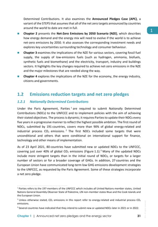  
Chapter 1 | Announced net zero pledges and the energy sector 31
1 
Determined  Contributions.  It  also  examines  the  Announced  Pledges  Case  (APC),  a 
variant of the STEPS that assumes that all of the net zero targets announced by countries 
around the world to date are met in full. 
 Chapter 2 presents the Net‐Zero Emissions by 2050 Scenario (NZE), which describes 
how energy demand and the energy mix will need to evolve if the world is to achieve 
net‐zero emissions by 2050. It also assesses the corresponding investment needs and 
explores key uncertainties surrounding technology and consumer behaviour. 
 Chapter 3 examines the implications of the NZE for various sectors, covering fossil fuel 
supply,  the  supply  of  low‐emissions  fuels  (such  as  hydrogen,  ammonia,  biofuels, 
synthetic fuels and biomethane) and the electricity, transport, industry and buildings 
sectors. It highlights the key changes required to achieve net‐zero emissions in the NZE 
and the major milestones that are needed along the way. 
 Chapter 4 explores the implications of the NZE for the economy, the energy industry, 
citizens and governments. 
1.2 Emissions reduction targets and net zero pledges 
1.2.1 Nationally Determined Contributions 
Under  the  Paris  Agreement,  Parties 1
are  required  to  submit  Nationally  Determined 
Contributions (NDCs) to the UNFCCC and to implement policies with the aim of achieving 
their stated objectives. The process is dynamic; it requires Parties to update their NDCs every 
five years in a progressive manner to reflect the highest possible ambition. The first round of 
NDCs,  submitted  by  191 countries,  covers  more  than  90%  of  global  energy‐related  and 
industrial  process  CO2  emissions. 2
 The  first  NDCs  included  some  targets  that  were 
unconditional  and  others  that  were  conditional  on  international  support  for  finance, 
technology and other means of implementation. 
As of 23 April 2021, 80 countries have submitted new or updated NDCs to the UNFCCC, 
covering just over 40% of global CO2 emissions (Figure 1.1).3
 Many of the updated NDCs 
include  more  stringent  targets  than  in  the  initial  round  of  NDCs,  or  targets  for  a  larger 
number of sectors or for a broader coverage of GHGs. In addition, 27 countries and the 
European Union have communicated long‐term low GHG emissions development strategies 
to the UNFCCC, as requested by the Paris Agreement. Some of these strategies incorporate 
a net zero pledge. 
                                                                                                                                
1
 Parties refers to the 197 members of the UNFCCC which includes all United Nations member states, United 
Nations General Assembly Observer State of Palestine, UN non‐member states Niue and the Cook Islands and 
the European Union. 
2
 Unless otherwise stated, CO2 emissions in this report refer to energy‐related and industrial process CO2 
emissions.  
3
 Several countries have indicated that they intend to submit new or updated NDCs later in 2021 or in 2022. 
IEA.
All
rights
reserved.
 