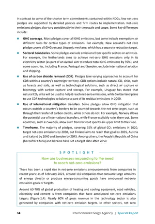 
34 International Energy Agency | Special Report
In contrast to some of the shorter term commitments contained within NDCs, few net zero 
pledges  are  supported  by  detailed  policies  and  firm  routes  to  implementation.  Net‐zero 
emissions pledges also vary considerably in their timescale and scope. Some key differences 
include: 
 GHG coverage. Most pledges cover all GHG emissions, but some include exemptions or 
different  rules  for  certain  types  of  emissions.  For  example,  New  Zealand’s  net  zero 
pledge covers all GHGs except biogenic methane, which has a separate reduction target.  
 Sectoral boundaries. Some pledges exclude emissions from specific sectors or activities. 
For  example,  the  Netherlands  aims  to  achieve  net‐zero  GHG  emissions  only  in  its 
electricity sector (as part of an overall aim to reduce total GHG emissions by 95%), and 
some countries, including France, Portugal and Sweden, exclude international aviation 
and shipping. 
 Use of carbon dioxide removal (CDR). Pledges take varying approaches to account for 
CDR within a country’s sovereign territory. CDR options include natural CO2 sinks, such 
as  forests  and  soils,  as  well  as  technological  solutions,  such  as  direct  air capture  or 
bioenergy  with  carbon  capture  and  storage.  For  example,  Uruguay  has  stated  that 
natural CO2 sinks will be used to help it reach net‐zero emissions, while Switzerland plans 
to use CDR technologies to balance a part of its residual emissions in 2050. 
 Use  of  international  mitigation  transfers.  Some  pledges  allow  GHG  mitigation  that 
occurs outside a country’s borders to be counted towards the net zero target, such as 
through the transfer of carbon credits, while others do not. For example, Norway allows 
the potential use of international transfers, while France explicitly rules them out. Some 
countries, such as Sweden, allow such transfers but specify an upper limit to their use. 
 Timeframe. The majority of pledges, covering 35% of global CO2 emissions in 2020, 
target net‐zero emissions by 2050, but Finland aims to reach that goal by 2035, Austria 
and Iceland by 2040 and Sweden by 2045. Among others, the People’s Republic of China 
(hereafter China) and Ukraine have set a target date after 2050. 
How are businesses responding to the need
to reach net-zero emissions?
There has been a rapid rise in net‐zero emissions announcements from companies in 
recent years: as of February 2021, around 110 companies that consume large amounts 
of  energy  directly  or  produce  energy‐consuming  goods  have  announced  net‐zero 
emissions goals or targets.  
Around 60‐70% of global production of heating and cooling equipment, road vehicles, 
electricity  and  cement  is  from  companies  that  have  announced  net‐zero  emissions 
targets  (Figure 1.4).  Nearly  60%  of  gross  revenue  in  the  technology  sector  is  also 
generated  by  companies  with  net‐zero  emission  targets.  In  other  sectors,  net  zero 
S P O T L I G H T
 