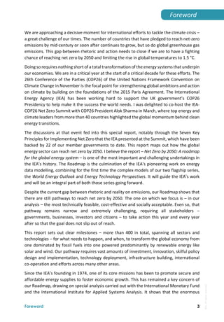  
Foreword 3
Foreword 
We are approaching a decisive moment for international efforts to tackle the climate crisis – 
a great challenge of our times. The number of countries that have pledged to reach net‐zero 
emissions by mid‐century or soon after continues to grow, but so do global greenhouse gas 
emissions. This gap between rhetoric and action needs to close if we are to have a fighting 
chance of reaching net zero by 2050 and limiting the rise in global temperatures to 1.5 °C.  
Doing so requires nothing short of a total transformation of the energy systems that underpin 
our economies. We are in a critical year at the start of a critical decade for these efforts. The 
26th Conference of the Parties (COP26) of the United Nations Framework Convention on 
Climate Change in November is the focal point for strengthening global ambitions and action 
on climate by building on the foundations of the 2015 Paris Agreement. The International 
Energy  Agency  (IEA)  has  been  working  hard  to  support  the  UK  government’s  COP26 
Presidency to help make it the success the world needs. I was delighted to co‐host the IEA‐
COP26 Net Zero Summit with COP26 President Alok Sharma in March, where top energy and 
climate leaders from more than 40 countries highlighted the global momentum behind clean 
energy transitions. 
The discussions at that event fed into this special report, notably through the Seven Key 
Principles for Implementing Net Zero that the IEA presented at the Summit, which have been 
backed by 22 of our member governments to date. This report maps out how the global 
energy sector can reach net zero by 2050. I believe the report – Net Zero by 2050: A roadmap 
for the global energy system – is one of the most important and challenging undertakings in 
the IEA’s history. The Roadmap is the culmination of the IEA’s pioneering work on energy 
data modelling, combining for the first time the complex models of our two flagship series, 
the World Energy Outlook and Energy Technology Perspectives. It will guide the IEA’s work 
and will be an integral part of both those series going forward. 
Despite the current gap between rhetoric and reality on emissions, our Roadmap shows that 
there are still pathways to reach net zero by 2050. The one on which we focus is – in our 
analysis – the most technically feasible, cost‐effective and socially acceptable. Even so, that 
pathway  remains  narrow  and  extremely  challenging,  requiring  all  stakeholders  – 
governments, businesses, investors and citizens – to take action this year and every year 
after so that the goal does not slip out of reach. 
This  report  sets  out  clear  milestones  –  more  than  400  in  total,  spanning  all  sectors  and 
technologies – for what needs to happen, and when, to transform the global economy from 
one dominated by fossil fuels into one powered predominantly by renewable energy like 
solar and wind. Our pathway requires vast amounts of investment, innovation, skilful policy 
design and implementation, technology deployment, infrastructure building, international 
co‐operation and efforts across many other areas. 
Since the IEA’s founding in 1974, one of its core missions has been to promote secure and 
affordable energy supplies to foster economic growth. This has remained a key concern of 
our Roadmap, drawing on special analysis carried out with the International Monetary Fund 
and the International Institute for Applied Systems Analysis. It shows that the enormous 
IEA.
All
rights
reserved.
 