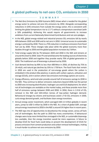  
Chapter 2 | A global pathway to net-zero CO₂ emissions in 2050 47
Chapter 2 
A global pathway to net-zero CO₂ emissions in 2050
 The Net‐Zero Emissions by 2050 Scenario (NZE) shows what is needed for the global 
energy sector to achieve net‐zero CO2 emissions by 2050. Alongside corresponding 
reductions in GHG emissions from outside the energy sector, this is consistent with 
limiting the global temperature rise to 1.5 °C without a temperature overshoot (with 
a  50%  probability).  Achieving  this  would  require  all  governments  to  increase 
ambitions from current Nationally Determined Contributions and net zero pledges.  
 In the NZE, global energy‐related and industrial process CO2 emissions fall by nearly 
40% between 2020 and 2030 and to net zero in 2050. Universal access to sustainable 
energy is achieved by 2030. There is a 75% reduction in methane emissions from fossil 
fuel use by 2030. These changes take place while the global economy more than 
doubles through to 2050 and the global population increases by 2 billion. 
 Total energy supply falls by 7% between 2020 and 2030 in the NZE and remains at 
around this level to 2050. Solar PV and wind become the leading sources of electricity 
globally before 2030 and together they provide nearly 70% of global generation in 
2050. The traditional use of bioenergy is phased out by 2030. 
 Coal demand declines by 90% to less than 600 Mtce in 2050, oil declines by 75% to 
24 mb/d, and natural gas declines by 55% to 1 750 bcm. The fossil fuels that remain 
in  2050  are  used  in  the  production  of  non‐energy  goods  where  the  carbon  is 
embodied in the product (like plastics), in plants with carbon capture, utilisation and 
storage (CCUS), and in sectors where low‐emissions technology options are scarce. 
 Energy efficiency, wind and solar provide around half of emissions savings to 2030 in 
the NZE. They continue to deliver emissions reductions beyond 2030, but the period 
to 2050 sees increasing electrification, hydrogen use and CCUS deployment, for which 
not all technologies are available on the market today, and these provide more than 
half of emissions savings between 2030 and 2050. In 2050, there is 1.9 Gt of CO2 
removal  in  the  NZE  and  520 million  tonnes  of  low‐carbon  hydrogen  demand. 
Behavioural changes by citizens and businesses avoid 1.7 Gt CO2 emissions in 2030, 
curb energy demand growth, and facilitate clean energy transitions. 
 Annual energy sector investment, which averaged USD 2.3 trillion globally in recent 
years, jumps to USD 5 trillion by 2030 in the NZE. As a share of global GDP, average 
annual energy investment to 2050 in the NZE is around 1% higher than in recent years. 
 The NZE taps into all opportunities to decarbonise the energy sector, across all fuels 
and all technologies. But the path to 2050 has many uncertainties. If behavioural 
changes were to be more limited than envisaged in the NZE, or sustainable bioenergy 
less  available,  then  the  energy  transition  would  be  more  expensive.  A  failure  to 
develop CCUS for fossil fuels could delay or prevent the development of CCUS for 
process emissions from cement production and carbon removal technologies, making 
it much harder to achieve net‐zero emissions by 2050. 
S U M M A R Y
IEA.
All
rights
reserved.
 