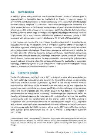  
48 International Energy Agency | Special Report
2.1 Introduction 
Achieving  a  global  energy  transition  that  is  compatible  with  the  world’s  climate  goals  is 
unquestionably  a  formidable  task.  As  highlighted  in  Chapter  1,  current  pledges  by 
governments to reduce emissions to net zero collectively cover around 70% of today’s global 
economic activity and global CO2 emissions. The Announced Pledges Case shows that, if all 
those pledges were met in full, it would narrow the gap between where we are heading and 
where we need to be to achieve net‐zero emissions by 2050 worldwide. But it also shows 
that the gap would remain large. Meeting all existing net zero pledges in full would still leave 
22 gigatonnes (Gt) of energy‐related and industrial process CO2 emissions globally in 2050, 
consistent with a temperature rise in 2100 of around 2.1 °C (with a 50% probability).  
In this chapter, we examine the energy sector transformation which is embodied in our 
Net‐Zero Emissions by 2050 Scenario. First, it provides an overview of the key assumptions 
and  market  dynamics  underlying  the  projections,  including  projected  fossil  fuel  and  CO2 
prices. It discusses trends in global CO2 emissions, energy use and investment, including the 
key roles played by efficiency measures, behavioural change, electrification, renewables, 
hydrogen and hydrogen‐based fuels, bioenergy, and carbon capture, utilisation and storage 
(CCUS). Further, it discusses some of the key uncertainties surrounding the global pathway 
towards net‐zero emissions related to behavioural change, the availability of sustainable 
bioenergy, and the deployment of CCUS for fossil fuels. The transformation of specific energy 
sectors is assessed and discussed in detail in Chapter 3. 
2.2 Scenario design 
The Net‐Zero Emissions by 2050 Scenario (NZE) is designed to show what is needed across 
the main sectors by various actors, and by when, for the world to achieve net‐zero energy‐
related and industrial process CO2 emissions by 2050.1
 It also aims to minimise methane 
emissions from the energy sector. In recent years, the energy sector was responsible for 
around three‐quarters of global greenhouse gas (GHG) emissions. Achieving net‐zero energy‐
related and industrial process CO2 emissions by 2050 in the NZE does not rely on action in 
areas other than the energy sector, but limiting climate change does require such action. We 
therefore additionally examine the reductions in CO2 emissions from land use that would be 
commensurate  with  the  transformation  of  the  energy  sector  in  the  NZE,  working  in 
co‐operation with the International Institute for Applied Systems Analysis (IIASA). In parallel 
with action on reducing all other sources of GHG emissions, achieving net‐zero CO2 emissions 
from the energy sector by 2050 is consistent with around a 50% chance of limiting the long‐
term  average  global  temperature  rise  to  1.5 °C  without  a  temperature  overshoot 
(IPCC, 2018). 
                                                                                                                                
1
 Unless otherwise stated, carbon dioxide (CO2) emissions in this chapter refer to energy‐related and industrial 
process CO2 emissions. Net‐zero CO2 emissions refers to zero CO2 emissions to the atmosphere, or with any 
residual CO2 emissions offset by CO2 removal from direct air capture or bioenergy with carbon capture and 
storage.  
 