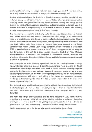  
4 International Energy Agency | Special Report
challenge of transforming our energy systems is also a huge opportunity for our economies, 
with the potential to create millions of new jobs and boost economic growth.  
Another guiding principle of the Roadmap is that clean energy transitions must be fair and 
inclusive, leaving nobody behind. We have to ensure that developing economies receive the 
financing and technological know‐how they need to continue building their energy systems 
to meet the needs of their expanding populations and economies in a sustainable way. It is 
a moral imperative to bring electricity to the hundreds of millions of people who currently 
are deprived of access to it, the majority in of them in Africa.  
The transition to net zero is for and about people. It is paramount to remain aware that not 
every worker in the fossil fuel industry can ease into a clean energy job, so governments  
need to promote training and devote resources to facilitating new opportunities. Citizens 
must be active participants in the entire process, making them feel part of the transition and 
not  simply  subject  to  it.  These  themes  are  among  those  being  explored  by  the  Global 
Commission on People‐Centred Clean Energy Transitions, which I convened at the start of 
2021  to  examine  how  to  enable  citizens  to  benefit  from  the  opportunities  and  navigate  
the  disruptions  of  the  shift  to  a  clean  energy  economy.  Headed  by  Prime  Minister 
Mette Frederiksen  of  Denmark  and  composed  of  government  leaders,  ministers  and 
prominent thinkers, the Global Commission will make public its key recommendations ahead 
of COP26 in November. 
The pathway laid out in our Roadmap is global in scope, but each country will need to design 
its own strategy, taking into account its specific circumstances. There is no one‐size‐fits‐all 
approach  to  clean  energy  transitions.  Plans  need  to  reflect  countries’  differing  stages  of 
economic  development:  in  our  pathway,  advanced  economies  reach  net  zero  before 
developing economies do. As the world’s leading energy authority, the IEA stands ready to 
provide  governments  with  support  and  advice  as  they  design  and  implement  their  own 
roadmaps, and to encourage the international co‐operation across sectors that is so essential 
to reaching net zero by 2050. 
This landmark report would not have been possible without the extraordinary dedication of 
the IEA colleagues who have worked so tirelessly and rigorously on it. I would like to thank 
the  entire  team  under  the  outstanding  leadership  of  my  colleagues  Laura Cozzi  and 
Timur Gül. 
The  world  has  a  huge  challenge  ahead  of  it  to  move  net  zero  by  2050  from  a  narrow 
possibility  to  a  practical  reality.  Global  carbon  dioxide  emissions  are  already  rebounding 
sharply as economies recover from last year’s pandemic‐induced shock. It is past time for 
governments to act, and act decisively to accelerate the clean energy transformation.  
As this report shows, we at the IEA are fully committed to leading those efforts. 
Dr Fatih Birol 
Executive Director 
International Energy Agency 
 
