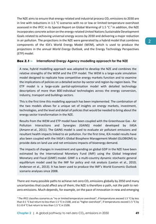  
Chapter 2 | A global pathway to net-zero CO₂ emissions in 2050 49
2 
The NZE aims to ensure that energy‐related and industrial process CO2 emissions to 2030 are 
in line with reductions in 1.5 °C scenarios with no or low or limited temperature overshoot 
assessed in the IPCC in its Special Report on Global Warming of 1.5 °C.2
 In addition, the NZE 
incorporates concrete action on the energy‐related United Nations Sustainable Development 
Goals related to achieving universal energy access by 2030 and delivering a major reduction 
in air pollution. The projections in the NZE were generated by a hybrid model that combines 
components  of  the  IEA’s  World  Energy  Model  (WEM),  which  is  used  to  produce  the 
projections in the annual World Energy Outlook, and the Energy Technology Perspectives 
(ETP) model. 
Box 2.1 ⊳ International Energy Agency modelling approach for the NZE
A new, hybrid modelling approach was adopted to develop the NZE and combines the 
relative strengths of the WEM and the ETP model. The WEM is a large‐scale simulation 
model designed to replicate how competitive energy markets function and to examine 
the implications of policies on a detailed sector‐by‐sector and region‐by‐region basis. The 
ETP  model  is  a  large‐scale  partial‐optimisation  model  with  detailed  technology 
descriptions  of  more  than  800 individual  technologies  across  the  energy  conversion, 
industry, transport and buildings sectors. 
This is the first time this modelling approach has been implemented. The combination of 
the  two  models  allows  for  a  unique  set  of  insights  on  energy  markets,  investment, 
technologies, and the level and detail of policies that would be needed to bring about the 
energy sector transformation in the NZE.  
Results from the WEM and ETP model have been coupled with the Greenhouse Gas ‐ Air 
Pollution  Interactions  and  Synergies  (GAINS)  model  developed  by  IIASA 
(Amann et al., 2011). The GAINS model is used to evaluate air pollutant emissions and 
resultant health impacts linked to air pollution. For the first time, IEA model results have 
also been coupled with the IIASA’s Global Biosphere Management Model (GLOBIOM) to 
provide data on land use and net emissions impacts of bioenergy demand.  
The impacts of changes in investment and spending on global GDP in the NZE have been 
estimated  by  the  International  Monetary  Fund  (IMF)  using  the  Global  Integrated 
Monetary and Fiscal (GIMF) model. GIMF is a multi‐country dynamic stochastic general 
equilibrium  model  used  by  the  IMF  for  policy  and  risk  analysis  (Laxton  et  al.,  2010; 
Anderson et al., 2013). It has been used to produce the IMF’s World Economic Outlook 
scenario analyses since 2008. 
There are many possible paths to achieve net‐zero CO2 emissions globally by 2050 and many 
uncertainties that could affect any of them; the NZE is therefore a path, not the path to net‐
zero emissions. Much depends, for example, on the pace of innovation in new and emerging 
                                                                                                                                
2
 The IPCC classifies scenarios as “no or limited temperature overshoot”, if temperatures exceed 1.5 °C by less 
than 0.1 °C but return to less than 1.5 °C in 2100, and as “higher overshoot”, if temperatures exceed 1.5 °C by 
0.1‐0.4 °C but return to less than 1.5 °C in 2100. 
IEA.
All
rights
reserved.
 
