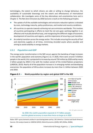  
50 International Energy Agency | Special Report
technologies,  the  extent  to  which  citizens  are  able  or  willing  to  change  behaviour,  the 
availability  of  sustainable  bioenergy  and  the  extent  and  effectiveness  of  international 
collaboration. We investigate some of the key alternatives and uncertainties here and in 
Chapter 3. The Net‐Zero Emissions by 2050 Scenario is built on the following principles. 
 The uptake of all the available technologies and emissions reduction options is dictated 
by costs, technology maturity, policy preferences, and market and country conditions. 
 All countries co‐operate towards achieving net‐zero emissions worldwide. This involves 
all countries participating in efforts to meet the net zero goal, working together in an 
effective and mutually beneficial way, and recognising the different stages of economic 
development of countries and regions, and the importance of ensuring a just transition.  
 An orderly transition across the energy sector. This includes ensuring the security of fuel 
and  electricity  supplies  at  all  times,  minimising  stranded  assets  where  possible  and 
aiming to avoid volatility in energy markets. 
2.2.1 Population and GDP 
The energy sector transformation in the NZE occurs against the backdrop of large increases 
in the world’s population and economy (Figure 2.1). In 2020, there were around 7.8 billion 
people in the world; this is projected to increase by around 750 million by 2030 and by nearly 
2 billion people by 2050 in line with the median variant of the United Nations projections 
(UNDESA, 2019). Nearly all of the population increase is in emerging market and developing 
economies: the population of Africa alone increases by more than 1.1 billion between 2020 
and 2050.  
Figure 2.1 ⊳ World population by region and global GDP in the NZE
 
IEA. All rights reserved.
By 2050, the world’s population expands to 9.7 billion people
and the global economy is more than twice as large as in 2020
Notes: GDP = gross domestic product in purchasing power parity; C & S America = Central and South America. 
Sources: IEA analysis based on UNDESA (2019); Oxford Economics (2020); IMF (2020a, 2020b). 
 100
 200
 300
 400
 500
 2
 4
 6
 8
 10
2000 2010 2020 2030 2040 2050
Trillion USD (2019)
Billion people
Rest of world
Eurasia
Middle East
North America
C & S America
Southeast Asia
Europe
Africa
India
China
Global GDP
(right axis)
 