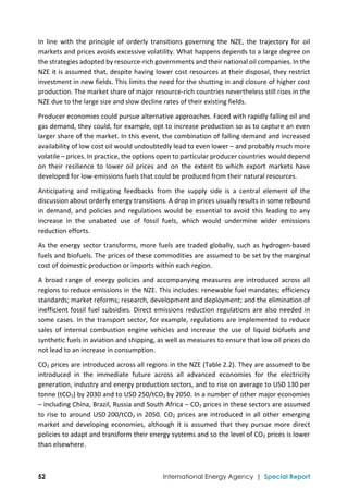  
52 International Energy Agency | Special Report
In  line  with  the  principle  of  orderly  transitions  governing  the  NZE,  the  trajectory  for  oil 
markets and prices avoids excessive volatility. What happens depends to a large degree on 
the strategies adopted by resource‐rich governments and their national oil companies. In the 
NZE it is assumed that, despite having lower cost resources at their disposal, they restrict 
investment in new fields. This limits the need for the shutting in and closure of higher cost 
production. The market share of major resource‐rich countries nevertheless still rises in the 
NZE due to the large size and slow decline rates of their existing fields. 
Producer economies could pursue alternative approaches. Faced with rapidly falling oil and 
gas demand, they could, for example, opt to increase production so as to capture an even 
larger share of the market. In this event, the combination of falling demand and increased 
availability of low cost oil would undoubtedly lead to even lower – and probably much more 
volatile – prices. In practice, the options open to particular producer countries would depend 
on  their  resilience  to  lower  oil  prices  and  on  the  extent  to  which  export  markets  have 
developed for low‐emissions fuels that could be produced from their natural resources.  
Anticipating  and  mitigating  feedbacks  from  the  supply  side  is  a  central  element  of  the 
discussion about orderly energy transitions. A drop in prices usually results in some rebound 
in  demand,  and  policies  and  regulations  would  be  essential  to  avoid  this  leading  to  any 
increase  in  the  unabated  use  of  fossil  fuels,  which  would  undermine  wider  emissions 
reduction efforts. 
As the energy sector transforms, more fuels are traded globally, such as hydrogen‐based 
fuels and biofuels. The prices of these commodities are assumed to be set by the marginal 
cost of domestic production or imports within each region. 
A  broad  range  of  energy  policies  and  accompanying  measures  are  introduced  across  all 
regions to reduce emissions in the NZE. This includes: renewable fuel mandates; efficiency 
standards; market reforms; research, development and deployment; and the elimination of 
inefficient fossil fuel subsidies. Direct emissions reduction regulations are also needed in 
some cases. In the transport sector, for example, regulations are implemented to reduce 
sales  of  internal  combustion  engine  vehicles  and  increase  the  use  of  liquid  biofuels  and 
synthetic fuels in aviation and shipping, as well as measures to ensure that low oil prices do 
not lead to an increase in consumption. 
CO2 prices are introduced across all regions in the NZE (Table 2.2). They are assumed to be 
introduced  in  the  immediate  future  across  all  advanced  economies  for  the  electricity 
generation, industry and energy production sectors, and to rise on average to USD 130 per 
tonne (tCO2) by 2030 and to USD 250/tCO2 by 2050. In a number of other major economies 
– including China, Brazil, Russia and South Africa – CO2 prices in these sectors are assumed 
to rise to around USD 200/tCO2  in 2050. CO2 prices are introduced in all other emerging 
market and developing economies,  although it is assumed  that they pursue more direct 
policies to adapt and transform their energy systems and so the level of CO2 prices is lower 
than elsewhere. 
 