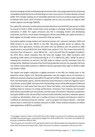  
54 International Energy Agency | Special Report
Several emerging market and developing economies with a very large potential for producing 
renewables‐based electricity and bioenergy are also a key source of carbon dioxide removal 
(CDR). This includes making use of renewable electricity sources to produce large quantities 
of biofuels with CCUS, some of which is exported, and to carry out direct air capture with 
carbon capture and storage (DACCS). 
Per capita CO2 emissions in advanced economies drop from around 8 tCO2 per person in 2020 
to around 3.5 tCO2 in 2030, a level close to the average in emerging market and developing 
economies  in  2020.  Per  capita  emissions  also  fall  in  emerging  market  and  developing 
economies, but from a much lower starting point. By the early 2040s, per capita emissions in 
both regions are broadly similar at around 0.5 tCO2 per person.  
Cumulative global energy‐related and industrial process CO2 emissions between 2020 and 
2050  amount  to  just  over  460 Gt  in  the  NZE.  Assuming  parallel  action  to  address  CO2 
emissions from agriculture, forestry and other land use (AFOLU) over the period to 2050 
would result in around 40 Gt CO2 from AFOLU (see section 2.7.2). This means that total CO2 
emissions from all sources – some 500 Gt CO2 – are in line with the CO2 budgets included in 
the  IPCC  SR1.5,  which  indicated  that  the  total  CO2  budget  from  2020  consistent  with 
providing a 50% chance of limiting warming to 1.5 °C is 500 Gt CO2 (IPCC, 2018).
4
 As well as 
reducing CO2 emissions to net‐zero, the NZE seeks to reduce non‐CO2 emissions from the 
energy sector. Methane emissions from fossil fuel production and use, for example, fall from 
115 million tonnes (Mt) methane in 2020 (3.5 Gt CO2‐equivalent [CO2‐eq])5
 to 30 Mt in 2030 
and 10 Mt in 2050. 
The fastest and largest reductions in global emissions in the NZE are initially seen in the 
electricity sector (Figure 2.3). Electricity generation was the largest source of emissions in 
2020, but emissions drop by nearly 60% in the period to 2030, mainly due to major reductions 
from coal‐fired power plants, and the electricity sector becomes a small net negative source 
of emissions around 2040. Emissions from the buildings sector fall by 40% between 2020 and 
2030 thanks to a shift away from the use of fossil fuel boilers, and retrofitting the existing 
building stock to improve its energy performance. Emissions from industry and transport 
both fall by around 20% over this period, and their pace of emissions reductions accelerates 
during the 2030s as the roll‐out of low‐emissions fuels and other emissions reduction options 
is scaled up. Nonetheless, there are a number of areas in transport and industry in which it 
is difficult to eliminate emissions entirely – such as aviation and heavy industry – and both 
sectors have a small level of residual emissions in 2050. These residual emissions are offset 
with applications of BECCS and DACCS. 
 
                                                                                                                                
4
 This budget is based on Table 2.2 of the IPCC SR1.5 (IPCC, 2018). It assumes 0.53 °C additional warming from 
the 2006‐2015 period to give a remaining CO2 budget from 2018 of 580 Gt CO2. There were around 80 Gt CO2 
emissions emitted from 2018 to 2020. 
5
 Non‐CO2 gases are converted to CO2‐equivalents based on the 100‐year global warming potentials reported 
by the IPCC 5th Assessment Report (IPCC, 2014). One tonne of methane is equivalent to 30 tonnes of CO2.  
 