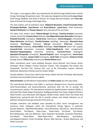  
Acknowledgements 5
Acknowledgements 
This study, a cross‐agency effort, was prepared by the World Energy Outlook team and the 
Energy Technology Perspectives team. The study was designed and directed by Laura Cozzi, 
Chief Energy Modeller and Head of Division for Energy Demand Outlook, and Timur Gül, 
Head of Division for Energy Technology Policy. 
The  lead  authors  and  co‐ordinators  were:  Stéphanie Bouckaert,  Araceli Fernandez Pales, 
Christophe McGlade,  Uwe Remme  and  Brent Wanner.  Laszlo Varro,  Chief  Economist, 
Davide D’Ambrosio and Thomas Spencer were also part of the core team.  
The  other  main  authors  were:  Thibaut Abergel  (buildings),  Yasmine Arsalane  (economic 
outlook, electricity), Praveen Bains (biofuels), Jose Miguel Bermudez Menendez (hydrogen), 
Elizabeth Connelly  (transport),  Daniel Crow  (behaviour),  Amrita Dasgupta  (innovation), 
Chiara Delmastro  (buildings),  Timothy Goodson  (buildings,  bioenergy),  Alexandre Gouy 
(industry),  Paul Hugues  (industry),  Lilly Lee  (transport),  Peter Levi  (industry),  
Hana Mandova  (industry),  Ariane Millot  (buildings),  Paweł Olejarnik  (fossil  fuel  supply), 
Leonardo Paoli  (innovation,  transport),  Faidon Papadimoulis  (data  management), 
Sebastian Papapanagiotou  (electricity  networks),  Francesco Pavan  (hydrogen), 
Apostolos Petropoulos  (transport),  Ryszard Pośpiech  (data  management),  Leonie Staas 
(behaviour, industry), Jacopo Tattini (transport), Jacob Teter (transport), Gianluca Tonolo 
(energy access), Tiffany Vass (industry) and Daniel Wetzel (jobs). 
Other  contributors  were:  Lucila  Arboleya  Sarazola,  Simon  Bennett,  Cyril  Cassisa,  Arthur 
Contejean,  Musa  Erdogan,  Enrique  Gutierrez  Tavarez,  Taku  Hasegawa,  Shai  Hassid,  Zoe 
Hungerford,  Tae‐Yoon  Kim,  Vanessa  Koh,  Luca  Lo  Re,  Christopher  Lowans,  Raimund 
Malischek, Mariachiara Polisena and Per Anders Widell. 
Caroline Abettan, Teresa Coon, Marina Dos Santos, Marie Fournier‐S’niehotta, Reka Koczka 
and Diana Louis provided essential support. 
Edmund Hosker carried editorial responsibility and Debra Justus was the copy‐editor.  
The  International  Monetary  Fund  (IMF),  in  particular  Benjamin Hunt,  Florence Jaumotte, 
Jared Thomas Bebee  and  Susanna Mursula,  partnered  with  the  IEA  to  provide  the 
macroeconomic analysis. The International Institute for Applied Systems Analysis (IIASA), in 
particular Peter Rafaj, Gregor Kiesewetter, Wolfgang Schöpp, Chris Heyes, Zbigniew Klimont, 
Pallav Purohit, Laura Warnecke, Binh Nguyen, Nicklas Forsell, Stefan Frank, Petr Havlik and 
Mykola Gusti,  partnered  with  the  IEA  to  provide  analysis  and  related  indicators  on  air 
pollution and greenhouse gas emissions from land use. 
Valuable  comments  and  feedback  were  provided  by  other  senior  management  and 
numerous  other  colleagues  within  the  International  Energy  Agency.  In  particular 
Keisuke Sadamori,  Mechthild Wörsdörfer,  Amos Bromhead,  Dan Dorner,  Nick Johnstone, 
Pascal Laffont,  Toril Bosoni,  Peter Fraser,  Paolo Frankl,  Tim Gould,  Tom Howes, 
Brian Motherway,  Aad  van  Bohemen,  César  Alejandro  Hernández,  Samantha  McCulloch, 
Sara Moarif,  Heymi Bahar,  Adam Baylin‐Stern,  Niels Berghout,  Sara Budinis, 
Jean‐Baptiste Dubreuil, Carlos Fernández Alvarez, Ilkka Hannula , Jeremy Moorhouse and 
Stefan Lorenczik. 
IEA.
All
rights
reserved.
 