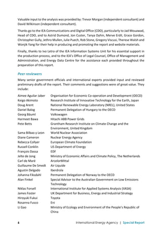  
6 International Energy Agency | Special Report
Valuable input to the analysis was provided by: Trevor Morgan (independent consultant) and 
David Wilkinson (independent consultant).  
Thanks go to the IEA Communications and Digital Office (CDO), particularly to Jad Mouawad, 
Head of CDO, and to Astrid Dumond, Jon Custer, Tanya Dyhin, Merve Erdil, Grace Gordon, 
Christopher Gully, Jethro Mullen, Julie Puech, Rob Stone, Gregory Viscusi, Therese Walsh and 
Wonjik Yang for their help in producing and promoting the report and website materials.  
Finally, thanks to Ivo Letra of the IEA Information Systems Unit for his essential support in 
the production process, and to the IEA’s Office of Legal Counsel, Office of Management and 
Administration, and Energy Data Centre for the assistance each provided throughout the 
preparation of this report.   
Peer reviewers 
Many senior government officials and international experts provided input and reviewed 
preliminary drafts of the report. Their comments and suggestions were of great value. They 
include: 
Aimee Aguilar Jaber  Organisation for Economic Co‐operation and Development (OECD) 
Keigo Akimoto  Research Institute of Innovative Technology for the Earth, Japan 
Doug Arent  National Renewable Energy Laboratory (NREL), United States 
Daniel Balog  Permanent Delegation of Hungary to the OECD 
Georg Bäuml  Volkswagen 
Harmeet Bawa  Hitachi ABB Power Grids 
Pete Betts  Grantham Research Institute on Climate Change and the 
Environment, United Kingdom 
Sama Bilbao y Leon  World Nuclear Association 
Diane Cameron  Nuclear Energy Agency 
Rebecca Collyer  European Climate Foundation 
Russell Conklin  US Department of Energy 
François Dassa  EDF 
Jelte de Jong  Ministry of Economic Affairs and Climate Policy, The Netherlands 
Carl de Maré  ArcelorMittal 
Guillaume De Smedt  Air Liquide 
Agustin Delgado  Iberdrola 
Johanna Fiksdahl  Permanent Delegation of Norway to the OECD 
Alan Finkel  Special Advisor to the Australian Government on Low Emissions 
Technology 
Niklas Forsell  International Institute for Applied Systems Analysis (IIASA) 
James Foster  UK Department for Business, Energy and Industrial Strategy 
Hiroyuki Fukui  Toyota 
Rosanna Fusco  Eni 
Li Gao  Ministry of Ecology and Environment of the People’s Republic of 
China 
 