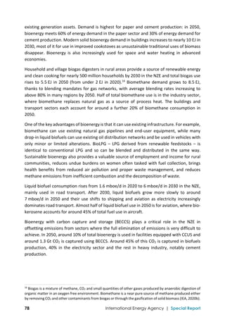  
78 International Energy Agency | Special Report
existing generation assets. Demand is highest for paper and cement production: in 2050, 
bioenergy meets 60% of energy demand in the paper sector and 30% of energy demand for 
cement production. Modern solid bioenergy demand in buildings increases to nearly 10 EJ in 
2030, most of it for use in improved cookstoves as unsustainable traditional uses of biomass 
disappear.  Bioenergy  is  also  increasingly  used  for  space  and  water  heating  in  advanced 
economies.  
Household and village biogas digesters in rural areas provide a source of renewable energy 
and clean cooking for nearly 500 million households by 2030 in the NZE and total biogas use 
rises to 5.5 EJ in 2050 (from under 2 EJ in 2020).16
 Biomethane demand grows to 8.5 EJ, 
thanks to blending mandates for gas networks, with average blending rates increasing to 
above 80% in many regions by 2050. Half of total biomethane use is in the industry sector, 
where  biomethane  replaces  natural  gas  as  a  source  of  process  heat.  The  buildings  and 
transport sectors each account for around a further 20% of biomethane consumption in 
2050. 
One of the key advantages of bioenergy is that it can use existing infrastructure. For example, 
biomethane  can  use  existing  natural  gas  pipelines  and  end‐user  equipment,  while  many 
drop‐in liquid biofuels can use existing oil distribution networks and be used in vehicles with 
only  minor  or  limited  alterations.  BioLPG  –  LPG  derived  from  renewable  feedstocks  –  is 
identical  to  conventional  LPG  and  so  can  be  blended  and  distributed  in  the  same  way. 
Sustainable bioenergy also provides a valuable source of employment and income for rural 
communities, reduces undue burdens on women often tasked with fuel collection, brings 
health  benefits  from  reduced  air  pollution  and  proper  waste  management,  and  reduces 
methane emissions from inefficient combustion and the decomposition of waste. 
Liquid biofuel consumption rises from 1.6 mboe/d in 2020 to 6 mboe/d in 2030 in the NZE, 
mainly  used  in  road  transport.  After  2030,  liquid  biofuels  grow  more  slowly  to  around 
7 mboe/d in 2050 and their use shifts to shipping and aviation  as electricity increasingly 
dominates road transport. Almost half of liquid biofuel use in 2050 is for aviation, where bio‐
kerosene accounts for around 45% of total fuel use in aircraft.  
Bioenergy  with  carbon  capture  and  storage  (BECCS)  plays  a  critical  role  in  the  NZE  in 
offsetting emissions from sectors where the full elimination of emissions is very difficult to 
achieve. In 2050, around 10% of total bioenergy is used in facilities equipped with CCUS and 
around 1.3 Gt CO2 is captured using BECCS. Around 45% of this CO2 is captured in biofuels 
production, 40% in the electricity sector and the rest in heavy industry,  notably cement 
production.  
 
 
                                                                                                                                
16
 Biogas is a mixture of methane, CO2 and small quantities of other gases produced by anaerobic digestion of 
organic matter in an oxygen free environment. Biomethane is a near pure source of methane produced either 
by removing CO2 and other contaminants from biogas or through the gasification of solid biomass (IEA, 2020b). 
 
