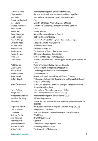  
Acknowledgements 7
François Gautier  Permanent Delegation of France to the OECD 
Oliver Geden  German Institute for International and Security Affairs 
Dolf Gielen  International Renewable Energy Agency (IRENA) 
Francesca Gostinelli  Enel 
Jae H. Jung  Ministry of Foreign Affairs, Republic of Korea 
Michael Hackethal  Ministry for Economic Affairs and Industry, Germany   
Peter Wood  Shell 
Selwin Hart  United Nations  
David Hawkings  Natural Resources Defense Council 
Jacob Herbers  US Department of Energy 
Takashi Hongo  Mitsui & Co. Global Strategic Studies Institute, Japan 
Christina Hood  Compass Climate, New Zealand 
Michael Kelly  World LPG Association 
Sir David King  Cambridge University 
Ken Koyama  The Institute of Energy Economics, Japan 
Fabien Kreuzer  DG Energy, European Commission 
Joyce Lee  Global Wind Energy Council (GWEC) 
Chen Linhao  Ministry of Science and Technology of the People’s Republic of 
China 
Todd Litman  Victoria Transport Policy Institute, Canada 
Claude Lorea  Global Cement and Concrete Association 
Ritu Mathur  The Energy and Resources Institute (TERI) 
Vincent Minier  Schneider Electric 
Steve Nadel  American Council for an Energy‐Efficient Economy 
Stefan Nowak  Technology Collaboration Programme on Photovoltaic Power 
Systems (PVPS TCP) 
Brian Ó Gallachóir  MaREI, SFI Research Centre for Energy, Climate and Marine, 
University College Cork 
Henri Paillère  International Atomic Energy Agency (IAEA) 
Yongduk Pak  Korea Energy Economics Institute (KEEI) 
Alessandra Pastorelli  Permanent Delegation of Italy to the OECD 
Jonathan Pershing  US State Department 
Glen Peters  Centre for International Climate and Environmental Research 
(CICERO) 
Stephanie Pfeifer  Institutional Investors Group on Climate Change (IIGCC) 
Cédric Philibert  Independent consultant 
Lynn Price  Lawrence Berkeley National Laboratory, United States 
Andrew Purvis  World Steel 
Julia Reinaud  Breakthrough Energy 
Yamina Saheb  OpenEXP 
Ignacio Santelices  Sustainable Energy Agency, Chile  
Andreas Schäfer  University College London 
Vivian Scott  The University of Edinburgh 
 