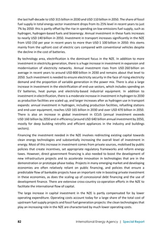  
82 International Energy Agency | Special Report
the last half‐decade to USD 315 billion in 2030 and USD 110 billion in 2050. The share of fossil 
fuel supply in total energy sector investment drops from its 25% level in recent years to just 
7% by 2050: this is partly offset by the rise in spending on low‐emissions fuel supply, such as 
hydrogen, hydrogen‐based fuels and bioenergy. Annual investment in these fuels increases 
to nearly USD 140 billion in 2050. Investment in transport increases significantly in the NZE 
from USD 150 per year in recent years to more than USD 1 100 billion in 2050: this stems 
mainly from the upfront cost of electric cars compared with conventional vehicles despite 
the decline in the cost of batteries.  
By technology area, electrification is the dominant focus in the NZE. In addition to more 
investment in electricity generation, there is a huge increase in investment in expansion and 
modernisation  of  electricity  networks.  Annual  investment  rises  from  USD 260 billion  on 
average in recent years to around USD 800 billion in 2030 and remains about that level to 
2050. Such investment is needed to ensure electricity security in the face of rising electricity 
demand and the proportion of variable generation in the power mix. There is also a large 
increase in investment in the electrification of end‐use sectors, which includes spending on 
EV  batteries,  heat  pumps  and  electricity‐based  industrial  equipment.  In  addition  to 
investment in electrification, there is a moderate increase in investment in hydrogen to 2030 
as production facilities are scaled up, and larger increases after as hydrogen use in transport 
expands: annual investment in hydrogen, including production facilities, refuelling stations 
and end‐user equipment, reaches USD 165 billion in 2030 and over USD 470 billion in 2050. 
There  is  also  an  increase  in  global  investment  in  CCUS  (annual  investment  exceeds 
USD 160 billion by 2050 and in efficiency (around USD 640 billion annual investment by 2050, 
mostly  for  deep  building  retrofits  and  efficient  appliances  in  the  industry  and  buildings 
sectors). 
Financing the investment needed in the NZE involves redirecting existing capital towards 
clean  energy  technologies  and  substantially  increasing  the  overall  level  of  investment  in 
energy. Most of this increase in investment comes from private sources, mobilised by public 
policies that create incentives, set appropriate regulatory frameworks and reform energy 
taxes. However, direct government financing is also needed to boost the development of 
new  infrastructure  projects  and  to  accelerate  innovation  in  technologies  that  are  in  the 
demonstration or prototype phase today. Projects in many emerging market and developing 
economies  are  often  relatively  reliant  on  public  financing,  and  policies  that  ensure  a 
predictable flow of bankable projects have an important role in boosting private investment 
in these economies, as does the scaling up of concessional debt financing and the use of 
development finance. There are extensive cross‐country co‐operation efforts in the NZE to 
facilitate the international flow of capital. 
The  large  increase  in  capital  investment  in  the  NZE  is  partly  compensated  for  by  lower 
operating expenditure. Operating costs account today for a large share of the total cost of 
upstream fuel supply projects and fossil fuel generation projects: the clean technologies that 
play an increasing role in the NZE are characterised by much lower operating costs. 
 
 