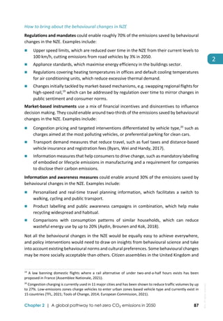  
Chapter 2 | A global pathway to net-zero CO₂ emissions in 2050 87
2 
How to bring about the behavioural changes in NZE  
Regulations and mandates could enable roughly 70% of the emissions saved by behavioural 
changes in the NZE. Examples include:  
 Upper speed limits, which are reduced over time in the NZE from their current levels to 
100 km/h, cutting emissions from road vehicles by 3% in 2050. 
 Appliance standards, which maximise energy efficiency in the buildings sector. 
 Regulations covering heating temperatures in offices and default cooling temperatures 
for air conditioning units, which reduce excessive thermal demand. 
 Changes initially tackled by market‐based mechanisms, e.g. swapping regional flights for 
high‐speed rail,19
 which can be addressed by regulation over time to mirror changes in 
public sentiment and consumer norms. 
Market‐based instruments use a mix of financial incentives and disincentives to influence 
decision making. They could enable around two‐thirds of the emissions saved by behavioural 
changes in the NZE. Examples include: 
 Congestion pricing and targeted interventions differentiated by vehicle type,20
 such as 
charges aimed at the most polluting vehicles, or preferential parking for clean cars. 
 Transport demand measures that reduce travel, such as fuel taxes and distance‐based 
vehicle insurance and registration fees (Byars, Wei and Handy, 2017). 
 Information measures that help consumers to drive change, such as mandatory labelling 
of embodied or lifecycle emissions in manufacturing and a requirement for companies 
to disclose their carbon emissions.  
Information and awareness measures could enable around 30% of the emissions saved by 
behavioural changes in the NZE. Examples include:  
 Personalised  and  real‐time  travel  planning  information,  which  facilitates  a  switch  to 
walking, cycling and public transport. 
 Product labelling and public awareness campaigns in combination, which help make 
recycling widespread and habitual.  
 Comparisons  with  consumption  patterns  of  similar  households,  which  can  reduce 
wasteful energy use by up to 20% (Aydin, Brounen and Kok, 2018). 
Not all the behavioural changes in the NZE would be equally easy to achieve everywhere, 
and policy interventions would need to draw on insights from behavioural science and take 
into account existing behavioural norms and cultural preferences. Some behavioural changes 
may be more socially acceptable than others. Citizen assemblies in the United Kingdom and 
                                                                                                                                
19
 A law banning domestic flights  where a  rail alternative of under two‐and‐a‐half hours  exists has been 
proposed in France (Assemblee Nationale, 2021). 
20
 Congestion charging is currently used in 11 major cities and has been shown to reduce traffic volumes by up 
to 27%. Low‐emissions zones charge vehicles to enter urban zones based vehicle type and currently exist in 
15 countries (TFL, 2021; Tools of Change, 2014; European Commission, 2021). 
IEA.
All
rights
reserved.
 