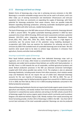  
90 International Energy Agency | Special Report
2.7.2 Bioenergy and land‐use change 
Modern  forms  of  bioenergy  play  a  key  role  in  achieving  net‐zero  emissions  in  the  NZE. 
Bioenergy is a versatile renewable energy source that can be used in all sectors, and it can 
often  make  use  of  existing  transmission  and  distribution  infrastructure  and  end‐user 
equipment.  But  there  are  constraints  on  expanding  the  supply  of  bioenergy:  with  finite 
potential  for  bioenergy  production  from  waste  streams,  there  are  possible  trade‐offs 
between  expanding  bioenergy  production,  achieving  sustainable  development  goals  and 
avoiding conflicts with other land uses, notably food production.  
The level of bioenergy use in the NZE takes account of these constraints: bioenergy demand 
in  2050  is  around  100 EJ.  The  global  sustainable  bioenergy  potential  in  2050  has  been 
assessed to be at least 100 EJ (Creutzig, 2015) and recent assessments estimate a potential 
between  150‐170 EJ  when  integrating  relevant  UN  Sustainable  Development  Goals 
(Frank, 2021;  IPCC,  2019;  IPCC,  2014;  Wu,  2019).  However,  there  is  a  high  degree  of 
uncertainty  over  the  precise  levels  of  this  potential.  Using  modelling  developed  in 
co‐operation  with  IIASA,  here  we  examine  the  implications  for  achieving  net‐zero  CO2 
emissions by 2050 if the available levels of sustainable bioenergy were to be lower. We also 
examine  what  would  need  to  be  done  to  achieve  large  reductions  in  emissions  from 
agriculture, forestry and other land use (AFOLU). 
Ensuring a sustainable supply of bioenergy 
Most  liquid  biofuels  produced  today  come  from  dedicated  bioenergy  crops  such  as 
sugarcane, corn or oil crops, often known as conventional biofuels. The expanded use of 
feedstocks and arable land to produce these biofuels can conflict with food production. In 
the NZE, there is a shift towards the use of sustainable, certified agricultural products and 
wood.  Biofuel  production  processes  in  the  NZE  use  advanced  conversion  technologies 
coupled with CCUS where possible (see section 3.3.2). The emphasis is also on advanced 
bioenergy feedstocks, including waste streams from other processes, short‐rotation woody 
crops  and  feedstocks  that  do  not  require  the  use  of  arable  land.  Advanced  bioenergy 
accounts  for  the  vast  majority  of  bioenergy  supply  in  the  NZE  by  2050.  The  use  of 
conventional energy crops for biofuel production grows from around 9 EJ in 2020 to around 
11 EJ in 2030, but then falls by 70% to 3 EJ in 2050 (including feedstocks consumed in the 
biofuel production processes).  
Advanced bioenergy feedstocks that do not require land include organic waste streams from 
agriculture and industry, and woody residues from forest harvesting and wood processing. 
Investment in comprehensive waste collection and sorting in the NZE unlocks around 45 EJ 
of bioenergy supply from various organic waste streams which is primarily used to produce 
biogases and advanced biofuels (Figure 2.28). Woody residues from wood processing and 
forest harvesting provide a further 20 EJ of bioenergy in 2050 in the NZE – less than half of 
current best estimates of the total sustainable potential. Bioenergy can also be produced 
 