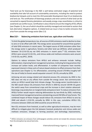  
92 International Energy Agency | Special Report
Total land use for bioenergy in the NZE is well below estimated ranges of potential land 
availability that take full account of sustainability constraints, including the need to protect 
biodiversity hotspots and to meet the UN Sustainable Development Goal 15 on biodiversity 
and land use. The certification of bioenergy products and strict control of what land can be 
converted to expand forestry plantations and woody energy crops nevertheless is critical to 
avoid land‐use conflict issues. Certification is also critical to ensure the integrity of CO2 offsets 
(see Chapter 1), the use of which should be carefully managed and restricted to sectors that 
lack alternative mitigation options. A related land‐use issue is how to tackle emissions that 
arise from outside the energy sector (Box 2.3). 
Box 2.3 ⊳ Balancing emissions from land use, agriculture and forestry
To limit the global temperature rise, all sources of GHG emissions need to decline to close 
to zero or to be offset with CDR. The energy sector accounted for around three quarters 
of total GHG emissions in recent years. The largest source of GHG emissions other than 
the energy sector is agriculture, forestry and other land use (AFOLU), which produced 
between  10‐12 Gt CO2‐eq  net  GHG  emissions  in  recent  years.24
  CO2  emissions  from 
AFOLU were around 5‐6 Gt CO2, and nitrous oxide and methane emissions were around 
5‐6 Gt CO2‐eq (IPCC, 2019). 
Options  to  reduce  emissions  from  AFOLU  and  enhance  removals  include:  halting 
deforestation; improving forest management practices; instituting farming practices that 
increase  soil  carbon  levels;  and  afforestation.  A  number  of  companies  have  recently 
expressed interest in these sorts of nature‐based solutions to offset emissions from their 
operations (see Chapter 1). For afforestation, converting around 170 Mha (roughly half 
the size of India) to forests would sequester around 1 Gt CO2 annually by 2050. 
Achieving net‐zero energy‐related and industrial process CO2 emissions by 2050 in the 
NZE does not rely on any offsets from outside the energy sector. But commensurate 
action on AFOLU would help limit climate change. The energy‐sector transformation in 
the NZE would reduce CO2 emissions from AFLOU in 2050 by around 150 Mt CO2 given 
the switch away from conventional crops and the increase in short rotation advanced‐
bioenergy crop production on marginal lands and pasture land. To reduce emissions from 
AFOLU further would require reducing deforestation by two‐thirds by 2050, instituting 
improved forest management practices and planting around 250 Mha of new forests. The 
combined impact of these changes would reduce CO2 emissions from AFOLU to zero by 
2040  and  absorb  1.3 Gt CO2  annually  by  2050.  In  this  case,  cumulative  AFOLU  CO2 
emissions between 2020 and 2050 would be around 40 Gt CO2. 
Non‐CO2 emissions from livestock, as well as other agricultural emissions, may be more 
difficult to mitigate given the link between livestock production and nitrous oxide and 
methane  emissions.  Changes  to  farming  practices  and  technology  improvements, 
                                                                                                                                
24
 AFOLU emissions are emissions from anthropogenic activities and do not include CO2 emissions removal 
from the atmosphere by natural land sinks. 
 