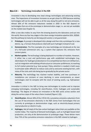  
96 International Energy Agency | Special Report
Box 2.4 ⊳ Technology innovation in the NZE
Innovation is key to developing new clean energy technologies and advancing existing 
ones. The importance of innovation increases as we get closer to 2050 because existing 
technologies will not be able to get us all the way along the path to net‐zero emissions. 
Almost  50%  of  the  emissions  reductions  needed  in  2050  in  the  NZE  depend  on 
technologies that are at the prototype or demonstration stage, i.e. are not yet available 
on the market (see Chapter 4).  
After a new idea makes its way from the drawing board to the laboratory and out into 
the world, there are four key stages in the clean energy innovation pipeline (IEA, 2020d). 
But the pathway to maturity can be long and success is not guaranteed. 
 Prototype. A concept is developed into a design and then into a prototype for a new 
device, e.g. a furnace that produces steel with pure hydrogen instead of coal. 
 Demonstration. The first examples of a new technology are introduced at the size 
of  a  full‐scale  commercial  unit,  e.g.  a  system  that  captures  CO2  emissions  from 
cement plants. 
 Market uptake. The technology is being deployed in a number of markets. However, 
it  either  has  a  cost  and  performance  gap  with  established  technologies  (e.g. 
electrolysers for hydrogen production) or it is competitive but there are still barriers, 
such as integration with existing infrastructure or consumer preferences, to reaching 
its full market potential (e.g. heat pumps). Policy attention is needed in both cases 
to stimulate wider diffusion to reduce costs and to overcome existing barriers, with 
more of the costs and risks being borne gradually by the private sector.  
 Maturity.  The  technology  has  reached  market  stability,  and  new  purchases  or 
installations  are  constant  or  even  declining  in  some  environments  as  newer 
technologies start to compete with the stock of existing assets, e.g. hydropower 
turbines. 
Innovation is critical in the NZE to bring new technologies to market and to improve 
emerging  technologies,  including  for  electrification,  CCUS,  hydrogen  and  sustainable 
bioenergy. The degree of reliance on innovation in the NZE varies across sectors and 
along the various steps of the value chains involved (Figure 2.32). 
 Electrification. Almost 30% of the 170 Gt CO2 cumulative emissions reductions from 
the use of low‐emissions electricity in the NZE comes from technologies that are 
currently  at  prototype  or  demonstration  stage,  such  as electricity‐based  primary 
steel production or electric trucks.  
 Hydrogen. Not all steps of the low‐carbon hydrogen value chain are available on the 
market today. The majority of demand technologies, such as hydrogen‐based steel 
production, are only at the demonstration or prototype stage. These deliver more 
than 75% of the cumulative emissions reductions in the NZE related to hydrogen.  
 
