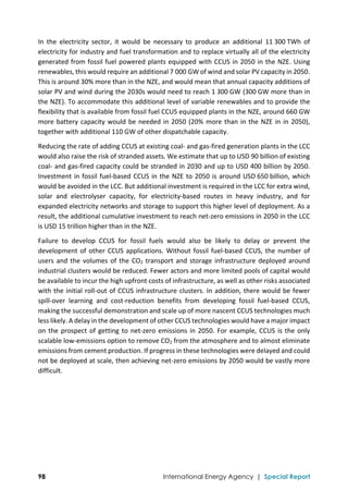  
98 International Energy Agency | Special Report
In  the  electricity  sector,  it  would  be  necessary  to  produce  an  additional  11 300 TWh  of 
electricity for industry and fuel transformation and to replace virtually all of the electricity 
generated from fossil fuel powered plants equipped with CCUS in 2050 in the NZE. Using 
renewables, this would require an additional 7 000 GW of wind and solar PV capacity in 2050. 
This is around 30% more than in the NZE, and would mean that annual capacity additions of 
solar PV and wind during the 2030s would need to reach 1 300 GW (300 GW more than in 
the NZE). To accommodate this additional level of variable renewables and to provide the 
flexibility that is available from fossil fuel CCUS equipped plants in the NZE, around 660 GW 
more battery capacity would be needed in 2050 (20% more than in the NZE in in 2050), 
together with additional 110 GW of other dispatchable capacity. 
Reducing the rate of adding CCUS at existing coal‐ and gas‐fired generation plants in the LCC 
would also raise the risk of stranded assets. We estimate that up to USD 90 billion of existing 
coal‐ and gas‐fired capacity could be stranded in 2030 and up to USD 400 billion by 2050. 
Investment in fossil fuel‐based CCUS in the NZE to 2050 is around USD 650 billion, which 
would be avoided in the LCC. But additional investment is required in the LCC for extra wind, 
solar  and  electrolyser  capacity,  for  electricity‐based  routes  in  heavy  industry,  and  for 
expanded electricity networks and storage to support this higher level of deployment. As a 
result, the additional cumulative investment to reach net‐zero emissions in 2050 in the LCC 
is USD 15 trillion higher than in the NZE. 
Failure  to  develop  CCUS  for  fossil  fuels  would  also  be  likely  to  delay  or  prevent  the 
development of other CCUS applications. Without fossil fuel‐based CCUS, the number of 
users and the volumes of the CO2 transport and storage infrastructure deployed around 
industrial clusters would be reduced. Fewer actors and more limited pools of capital would 
be available to incur the high upfront costs of infrastructure, as well as other risks associated 
with the initial roll‐out of CCUS infrastructure clusters. In addition, there would be fewer 
spill‐over  learning  and  cost‐reduction  benefits  from  developing  fossil  fuel‐based  CCUS, 
making the successful demonstration and scale up of more nascent CCUS technologies much 
less likely. A delay in the development of other CCUS technologies would have a major impact 
on the prospect of getting to net‐zero emissions in 2050. For example, CCUS is the only 
scalable low‐emissions option to remove CO2 from the atmosphere and to almost eliminate 
emissions from cement production. If progress in these technologies were delayed and could 
not be deployed at scale, then achieving net‐zero emissions by 2050 would be vastly more 
difficult. 
 