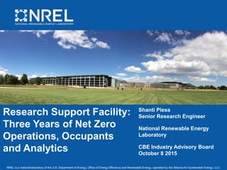 NREL is a national laboratory of the U.S. Department of Energy, Office of Energy Efficiency and Renewable Energy, operated by the Alliance for Sustainable Energy, LLC.
Research Support Facility:
Three Years of Net Zero
Operations, Occupants
and Analytics
Shanti Pless
Senior Research Engineer
National Renewable Energy
Laboratory
CBE Industry Advisory Board
October 8 2015
 