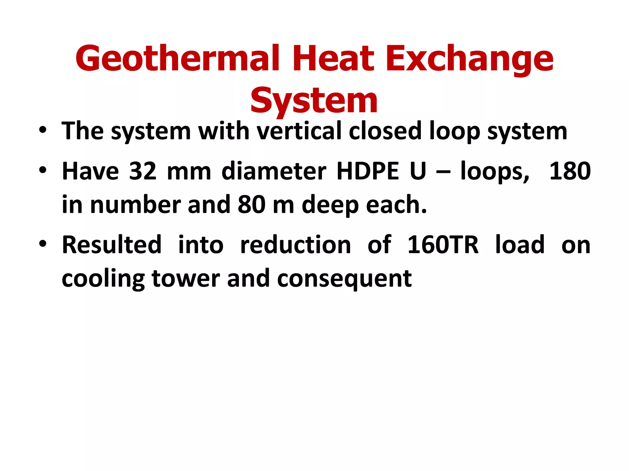 Geothermal Heat Exchange
System
• The system with vertical closed loop system
• Have 32 mm diameter HDPE U – loops, 180
in number and 80 m deep each.
• Resulted into reduction of 160TR load on
cooling tower and consequent
 