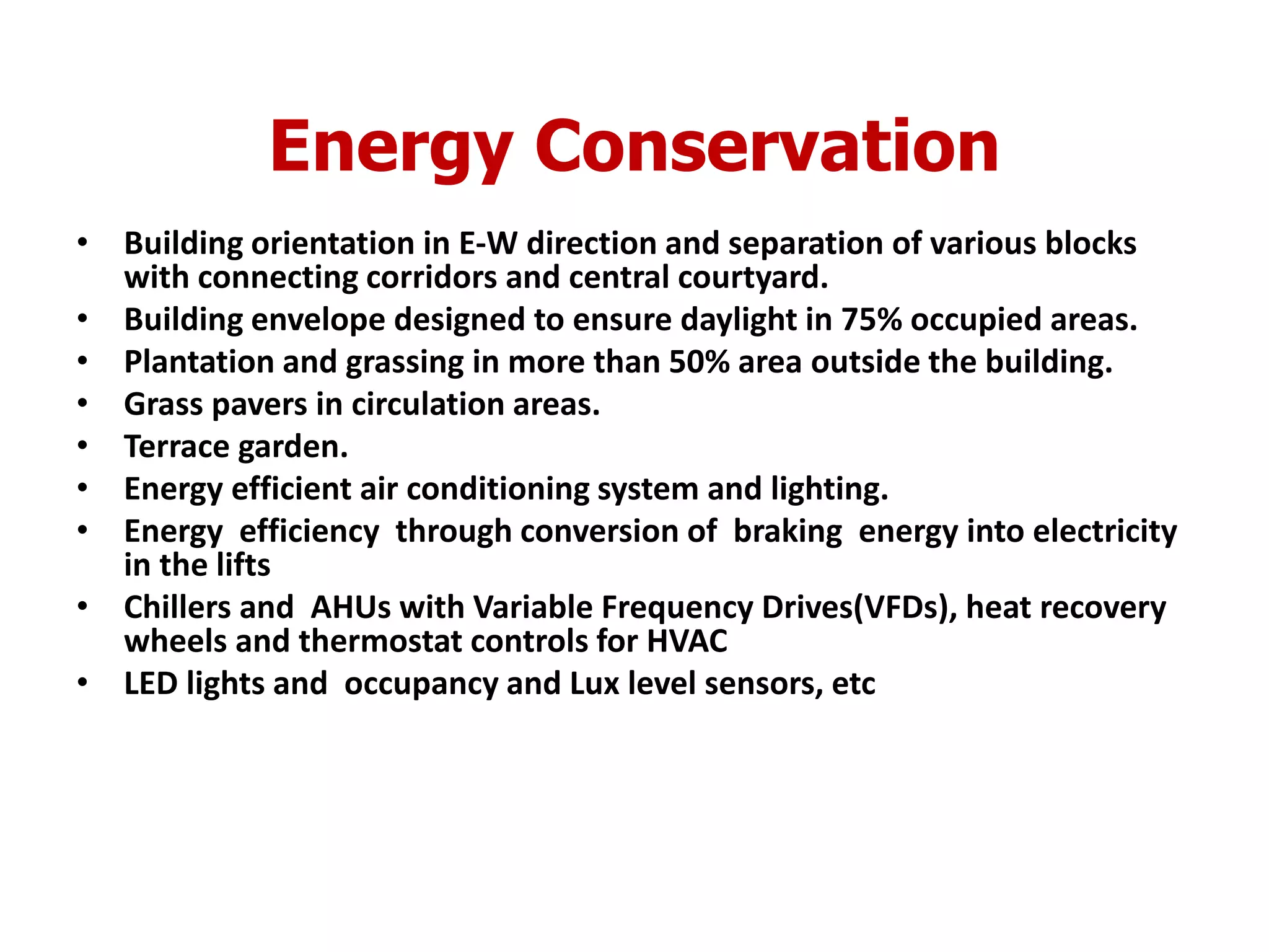Energy Conservation
• Building orientation in E-W direction and separation of various blocks
with connecting corridors and central courtyard.
• Building envelope designed to ensure daylight in 75% occupied areas.
• Plantation and grassing in more than 50% area outside the building.
• Grass pavers in circulation areas.
• Terrace garden.
• Energy efficient air conditioning system and lighting.
• Energy efficiency through conversion of braking energy into electricity
in the lifts
• Chillers and AHUs with Variable Frequency Drives(VFDs), heat recovery
wheels and thermostat controls for HVAC
• LED lights and occupancy and Lux level sensors, etc
 