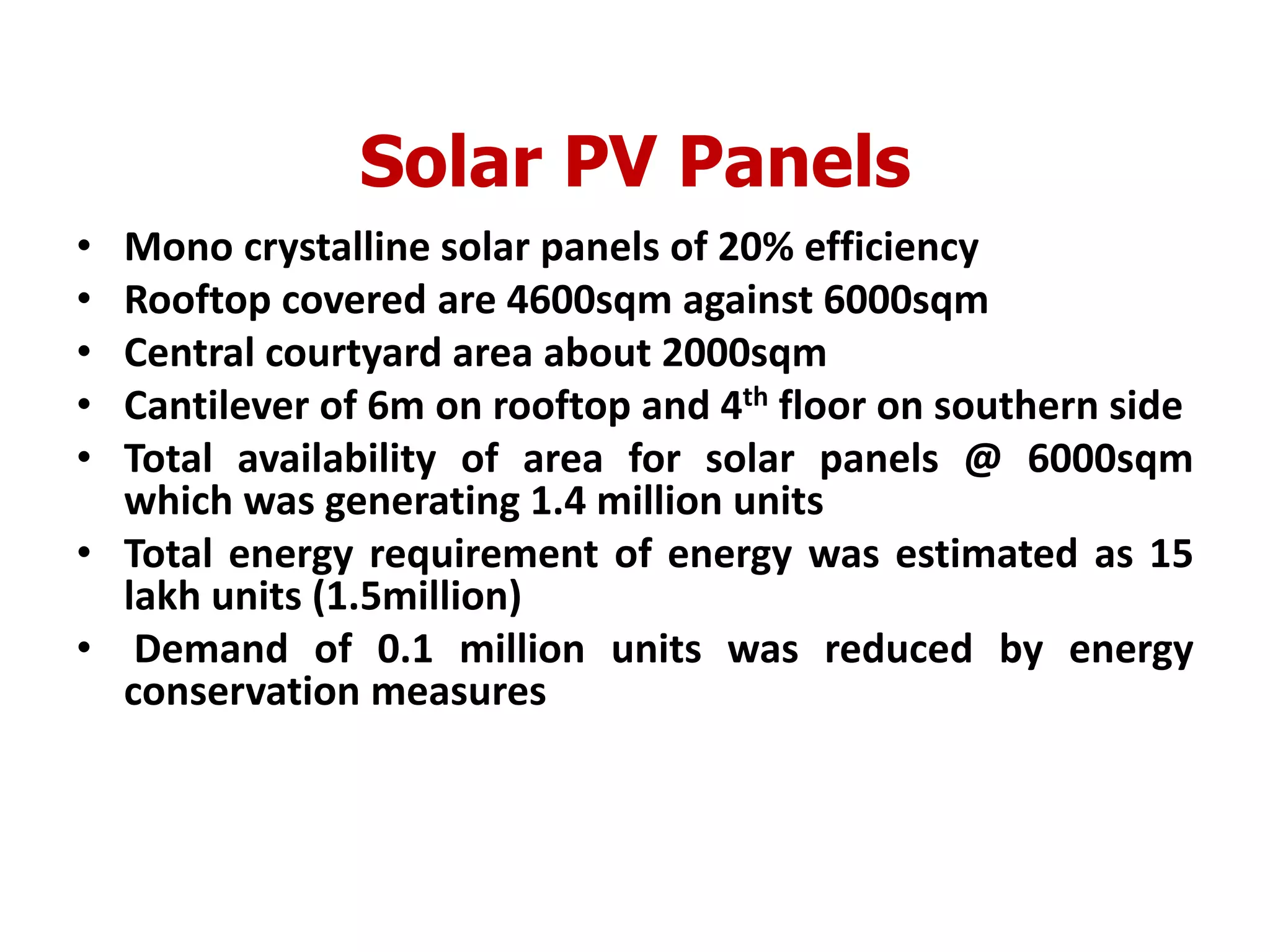Solar PV Panels
• Mono crystalline solar panels of 20% efficiency
• Rooftop covered are 4600sqm against 6000sqm
• Central courtyard area about 2000sqm
• Cantilever of 6m on rooftop and 4th floor on southern side
• Total availability of area for solar panels @ 6000sqm
which was generating 1.4 million units
• Total energy requirement of energy was estimated as 15
lakh units (1.5million)
• Demand of 0.1 million units was reduced by energy
conservation measures
 