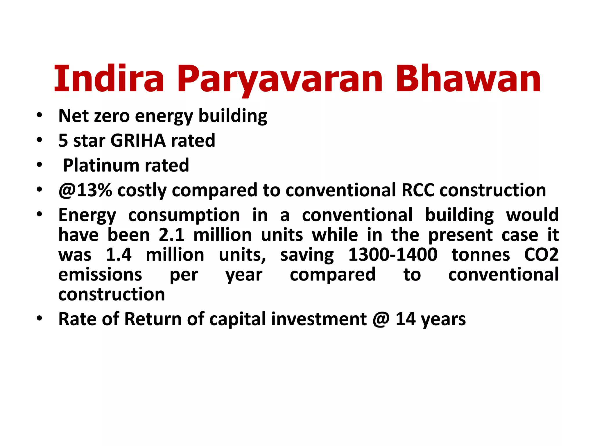 Indira Paryavaran Bhawan
• Net zero energy building
• 5 star GRIHA rated
• Platinum rated
• @13% costly compared to conventional RCC construction
• Energy consumption in a conventional building would
have been 2.1 million units while in the present case it
was 1.4 million units, saving 1300-1400 tonnes CO2
emissions per year compared to conventional
construction
• Rate of Return of capital investment @ 14 years
 