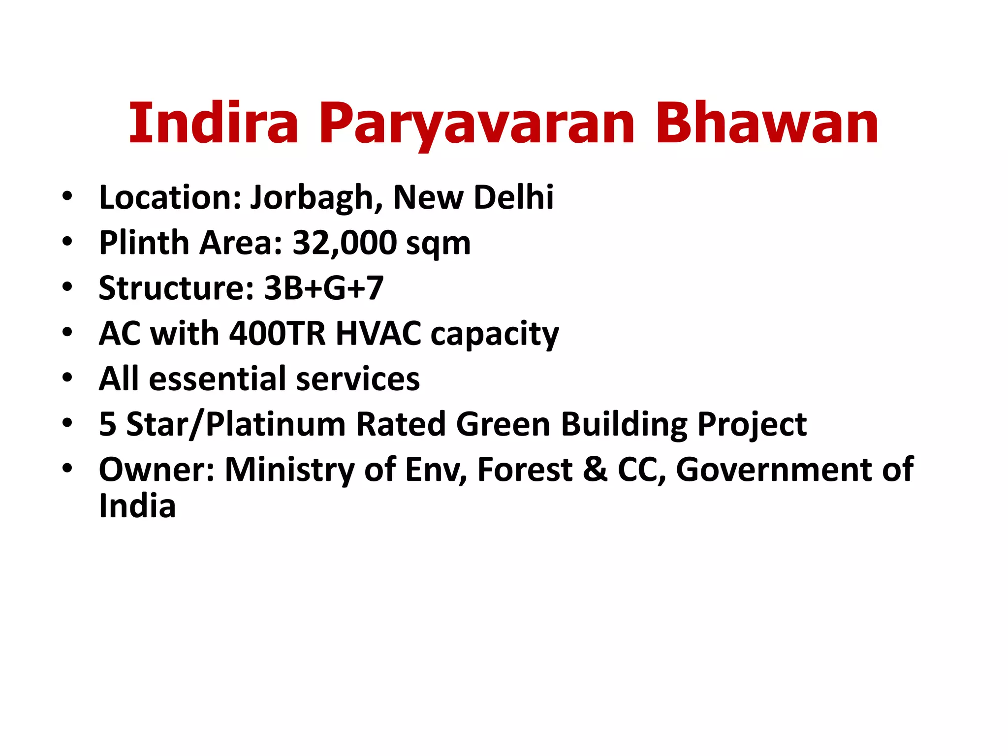 Indira Paryavaran Bhawan
• Location: Jorbagh, New Delhi
• Plinth Area: 32,000 sqm
• Structure: 3B+G+7
• AC with 400TR HVAC capacity
• All essential services
• 5 Star/Platinum Rated Green Building Project
• Owner: Ministry of Env, Forest & CC, Government of
India
 