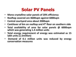 Solar PV Panels
• Mono crystalline solar panels of 20% efficiency
• Rooftop covered are 4600sqm against 6000sqm
• Central courtyard area about 2000sqm
• Cantilever of 6m on rooftop and 4th floor on southern side
• Total availability of area for solar panels @ 6000sqm
which was generating 1.4 million units
• Total energy requirement of energy was estimated as 15
lakh units (1.5million)
• Demand of 0.1 million units was reduced by energy
conservation measures
 