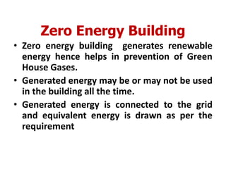 Zero Energy Building
• Zero energy building generates renewable
energy hence helps in prevention of Green
House Gases.
• Generated energy may be or may not be used
in the building all the time.
• Generated energy is connected to the grid
and equivalent energy is drawn as per the
requirement
 