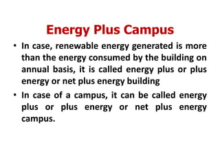 Energy Plus Campus
• In case, renewable energy generated is more
than the energy consumed by the building on
annual basis, it is called energy plus or plus
energy or net plus energy building
• In case of a campus, it can be called energy
plus or plus energy or net plus energy
campus.
 