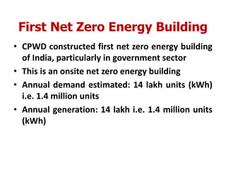 First Net Zero Energy Building
• CPWD constructed first net zero energy building
of India, particularly in government sector
• This is an onsite net zero energy building
• Annual demand estimated: 14 lakh units (kWh)
i.e. 1.4 million units
• Annual generation: 14 lakh i.e. 1.4 million units
(kWh)
 