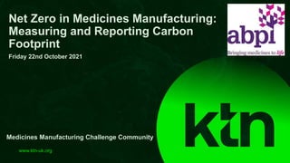 www.ktn-uk.org
Net Zero in Medicines Manufacturing:
Measuring and Reporting Carbon
Footprint
Friday 22nd October 2021
Medicines Manufacturing Challenge Community
 