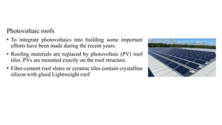 Photovoltaic roofs
• To integrate photovoltaics into building some important
efforts have been made during the recent years.
• Roofing materials are replaced by photovoltaic (PV) roof
tiles. PVs are mounted exactly on the roof structure.
• Fiber-cement roof slates or ceramic tiles contain crystalline
silicon with glued Lightweight roof
 