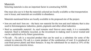 Materials
Selecting materials is also an important factor in constructing NZEB.
One must also see to it that the materials selected are locally available so that transportation
cost is lesser, and materials are available in abundance.
Materials mentioned below are locally available in the proposed site of the project.
• Iron ore and steel: Iron ore – the basic raw material for the iron and steel industry that is also
used in ferromanganese industries, paints, pigments and other allied industries
• Steel as sustainable material: As steel remains steel forever once made, it is a sustainable
material. Steel is infinitely recycled, so the investment in making steel is never wasted and
can be capitalized on by future generations.
• Fly-ash: . Fly ash is a recycled product that can be used as a substitute for some of the
cement in concrete. Fly ash is a waste product of the combustion of coal. It is produced at
coal-fired power plants and blast furnaces. It may be substituted for as much as 35% of the
cement in some concrete mixes.
 