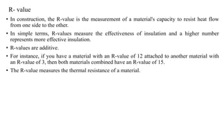 R- value
• In construction, the R-value is the measurement of a material's capacity to resist heat flow
from one side to the other.
• In simple terms, R-values measure the effectiveness of insulation and a higher number
represents more effective insulation.
• R-values are additive.
• For instance, if you have a material with an R-value of 12 attached to another material with
an R-value of 3, then both materials combined have an R-value of 15.
• The R-value measures the thermal resistance of a material.
 