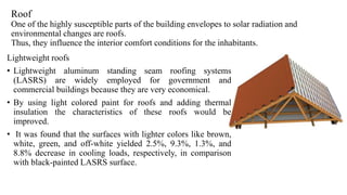 Roof
One of the highly susceptible parts of the building envelopes to solar radiation and
environmental changes are roofs.
Thus, they influence the interior comfort conditions for the inhabitants.
Lightweight roofs
• Lightweight aluminum standing seam roofing systems
(LASRS) are widely employed for government and
commercial buildings because they are very economical.
• By using light colored paint for roofs and adding thermal
insulation the characteristics of these roofs would be
improved.
• It was found that the surfaces with lighter colors like brown,
white, green, and off-white yielded 2.5%, 9.3%, 1.3%, and
8.8% decrease in cooling loads, respectively, in comparison
with black-painted LASRS surface.
 