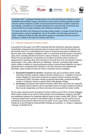 Version 0 | November 2021
38
SBTi Finance Net-Zero Foundations Draft for Public Comment
sciencebasedtargets.org @ScienceTargets /science-based-targets info@sciencebasedtargets.org
In October 2021, La Banque Postale became one of the first financial institutions to set a
validated Science-Based Target, committing to ensure that its banking activities achieve
net-zero carbon emissions by 2040. It also became the first bank to publish a fossil-fuel
exit strategy, committing to a complete withdrawal from coal and both conventional and
unconventional oil and gas (upstream and midstream activities) by 2030.
The bank will refrain from financing oil and gas energy projects, no longer provide financial
services (loans, account management, etc.) to the sector, and end legacy services by
2030. La Banque Postale will also discontinue support to businesses actively involved in
lobbying on behalf of the fossil fuel industry (LBP 2021).
7.2 Financial Treatment of Carbon Credits
A precedent for this paper is the SBTi Corporate Net-Zero Standard’s distinction between
neutralization (measures that companies take to remove carbon from the atmosphere and
permanently store it to counterbalance the impact of emissions that remain unabated) and
beyond value chain mitigation (mitigation action or investments that fall outside a company's
value chain, including activities that avoid or reduce emissions, or that remove and store
GHGs from the atmosphere). Companies are not able to purchase carbon credits as a
replacement for reducing value chain emissions in line with their near and long-term science-
based targets - this is often referred to as “offsetting”. However, purchasing high-quality
carbon credits in addition to reducing emissions along a science-based trajectory can play a
substantial role in accelerating the transition to net-zero emissions at the global level.
Generally, carbon credits can play two roles in corporate net-zero strategies:
1. During the transition to net-zero: Companies may opt to purchase carbon credits
while they transition towards a state of net-zero emissions (i.e., in addition to science-
based mitigation of value chain emissions) to support society to achieve net-zero
emissions by 2050. Examples include purchasing high-quality, jurisdictional REDD+
credits or investing in direct air capture (DAC) with geologic storage
2. At net-zero: Companies with residual emissions within their value chain are expected
to neutralize those emissions with an equivalent amount of carbon dioxide removals at
their net-zero target date, and these removals can be sourced from carbon credits.
FIs are using varying amounts and types of carbon credits as part of their net-zero strategies.
While carbon credits can be used for both transition and neutralization measures, the SBTi
has established guidance for assessing different types of carbon credits (SBTi 2021d). Table
7 below provides further context on how different types of credits may be used by FIs and
companies and the net-zero claims that can be made. An FI’s value chain is considered to
include all on and off-balance sheet portfolio holdings and activities, i.e., Scope 3, categories
1 through 15 (GHGP 2013).
 