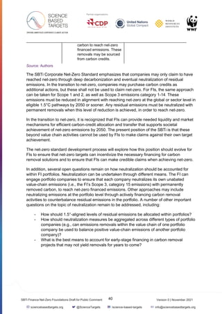 Version 0 | November 2021
40
SBTi Finance Net-Zero Foundations Draft for Public Comment
sciencebasedtargets.org @ScienceTargets /science-based-targets info@sciencebasedtargets.org
carbon to reach net-zero
financed emissions. These
removals may be sourced
from carbon credits.
Source: Authors
The SBTi Corporate Net-Zero Standard emphasizes that companies may only claim to have
reached net-zero through deep decarbonization and eventual neutralization of residual
emissions. In the transition to net-zero, companies may purchase carbon credits as
additional actions, but these shall not be used to claim net-zero. For FIs, the same approach
can be taken for Scope 1 and 2, as well as Scope 3 emissions category 1-14. These
emissions must be reduced in alignment with reaching net-zero at the global or sector level in
eligible 1.5°C pathways by 2050 or sooner. Any residual emissions must be neutralized with
permanent removals when this level of reduction is achieved, in order to reach net-zero.
In the transition to net-zero, it is recognized that FIs can provide needed liquidity and market
mechanisms for efficient carbon-credit allocation and transfer that supports societal
achievement of net-zero emissions by 2050. The present position of the SBTi is that these
beyond value chain activities cannot be used by FIs to make claims against their own target
achievement.
The net-zero standard development process will explore how this position should evolve for
FIs to ensure that net-zero targets can incentivize the necessary financing for carbon
removal solutions and to ensure that FIs can make credible claims when achieving net-zero.
In addition, several open questions remain on how neutralization should be accounted for
within FI portfolios. Neutralization can be undertaken through different means. The FI can
engage portfolio companies to ensure that each company neutralizes its own unabated
value-chain emissions (i.e., the FI’s Scope 3, category 15 emissions) with permanently
removed carbon, to reach net-zero financed emissions. Other approaches may include
neutralizing emissions at the portfolio level through actively financing carbon removal
activities to counterbalance residual emissions in the portfolio. A number of other important
questions on the topic of neutralization remain to be addressed, including:
- How should 1.5°-aligned levels of residual emissions be allocated within portfolios?
- How should neutralization measures be aggregated across different types of portfolio
companies (e.g., can emissions removals within the value chain of one portfolio
company be used to balance positive value-chain emissions of another portfolio
company)?
- What is the best means to account for early-stage financing in carbon removal
projects that may not yield removals for years to come?
 