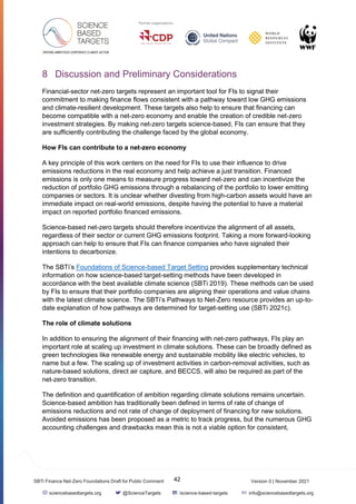 Version 0 | November 2021
42
SBTi Finance Net-Zero Foundations Draft for Public Comment
sciencebasedtargets.org @ScienceTargets /science-based-targets info@sciencebasedtargets.org
8 Discussion and Preliminary Considerations
Financial-sector net-zero targets represent an important tool for FIs to signal their
commitment to making finance flows consistent with a pathway toward low GHG emissions
and climate-resilient development. These targets also help to ensure that financing can
become compatible with a net-zero economy and enable the creation of credible net-zero
investment strategies. By making net-zero targets science-based, FIs can ensure that they
are sufficiently contributing the challenge faced by the global economy.
How FIs can contribute to a net-zero economy
A key principle of this work centers on the need for FIs to use their influence to drive
emissions reductions in the real economy and help achieve a just transition. Financed
emissions is only one means to measure progress toward net-zero and can incentivize the
reduction of portfolio GHG emissions through a rebalancing of the portfolio to lower emitting
companies or sectors. It is unclear whether divesting from high-carbon assets would have an
immediate impact on real-world emissions, despite having the potential to have a material
impact on reported portfolio financed emissions.
Science-based net-zero targets should therefore incentivize the alignment of all assets,
regardless of their sector or current GHG emissions footprint. Taking a more forward-looking
approach can help to ensure that FIs can finance companies who have signaled their
intentions to decarbonize.
The SBTi’s Foundations of Science-based Target Setting provides supplementary technical
information on how science-based target-setting methods have been developed in
accordance with the best available climate science (SBTi 2019). These methods can be used
by FIs to ensure that their portfolio companies are aligning their operations and value chains
with the latest climate science. The SBTi’s Pathways to Net-Zero resource provides an up-to-
date explanation of how pathways are determined for target-setting use (SBTi 2021c).
The role of climate solutions
In addition to ensuring the alignment of their financing with net-zero pathways, FIs play an
important role at scaling up investment in climate solutions. These can be broadly defined as
green technologies like renewable energy and sustainable mobility like electric vehicles, to
name but a few. The scaling up of investment activities in carbon-removal activities, such as
nature-based solutions, direct air capture, and BECCS, will also be required as part of the
net-zero transition.
The definition and quantification of ambition regarding climate solutions remains uncertain.
Science-based ambition has traditionally been defined in terms of rate of change of
emissions reductions and not rate of change of deployment of financing for new solutions.
Avoided emissions has been proposed as a metric to track progress, but the numerous GHG
accounting challenges and drawbacks mean this is not a viable option for consistent,
 