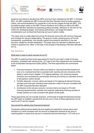 Version 0 | November 2021
5
SBTi Finance Net-Zero Foundations Draft for Public Comment
sciencebasedtargets.org @ScienceTargets /science-based-targets info@sciencebasedtargets.org
guidance and criteria to develop their SBTs and have them validated by the SBTi. In October
2021, the SBTi published the SBTi Corporate Net-Zero Standard which provides guidance,
criteria, and recommendations for companies to set net-zero targets through the SBTi. This
foundations paper builds on the SBTi Finance Guidance and Criteria as well as the SBTi
Corporate Net-Zero Standard by presenting guiding principles, definitions of net-zero for FIs,
metrics for developing targets, and tracking performance, and target formulation
considerations such as fossil-fuel financing and use of carbon credits.
This paper aims to create alignment across the financial community with common language
and concepts for net-zero target-setting. The goal is to build a growing group of FIs that
transparently, quantitatively, and robustly support the emissions reductions in the real
economy needed for climate stabilization. The paper does not represent a definitive set of
criteria or guidance but, rather, a first step in the process of developing a Net-Zero Standard
for FIs.
Key Questions
What does it mean to reach net-zero for an FI?
The SBTi is exploring three broad approaches for how FIs can reach a state of net-zero
emissions, consistent with achieving the 1.5°C goal of the Paris Agreement and contributing
to the Sustainable Development Goals (SDGs). The three approaches are summarized
below:
1. Financed emissions: net-zero claims are based on reducing financed emissions to
zero or to a residual level that is consistent with reaching net-zero emissions at the
global or sector level in eligible 1.5°C-aligned pathways. Any remaining residual
emissions are neutralized by permanently removing and storing an equivalent amount
of atmospheric carbon dioxide.
2. Portfolio alignment: net-zero claims are based on FIs aligning all relevant financing
activities such that each individual asset achieves a state of net-zero consistent with
the SBTi Corporate Net-Zero Standard.
3. Contribution to the net-zero economy: net-zero claims are based on FIs both
financing decarbonization activities and explicitly reallocating financing activities to
climate solutions at a rate consistent with global climate goals.
These approaches are not mutually exclusive, and through its target-development process
the SBTi plans to establish requirements for how one or more of these approaches can be
used to set FI net-zero targets.
How should FIs address their financed emissions?
Companies setting science-based net-zero targets are expected to reduce value-chain
emissions to a level consistent with the amount of abatement achieved at the point of
reaching global or sector-level net-zero in scenarios that limit warming to 1.5°C with no or
 