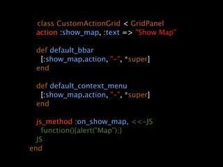   class CustomActionGrid < GridPanel
      action :show_map, :text => "Show Map"

      def default_bbar
        [:show_map.action, "-", *super]
      end

      def default_context_menu
        [:show_map.action, "-", *super]
      end

     js_method :on_show_map, <<-JS
       function(){alert("Map");}
     JS
   end
 