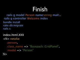 Finish
   rails g model Person name:string mail:..
 rails g controller Welcome index
 bundle install
 rake db:migrate
 rails s

index.html.XXX
<%= netzke
   :person,
   :class_name => "Basepack::GridPanel",
   :model => "Person"
%>
 