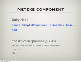Netzke component

                           Ruby class:
                           class SimpleComponent < Netzke::Base
                           end



                           and it’s corresponding JS class
                           Ext.define(‘Netzke.classes.SimpleComponent’, {
                             // ...
                           });



Friday, February 1, 2013
 