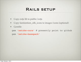 Rails setup
                      • Copy extjs lib to public/extjs
                      • Copy famfamfam_silk_icons to images/icons (optional)
                      • Gemﬁle
                           gem ‘netzke-core’ # presently point to github
                           gem ‘netzke-basepack’




Friday, February 1, 2013
 