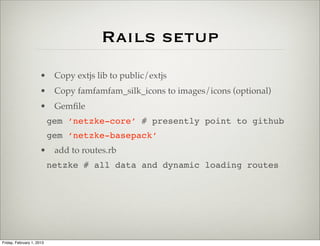 Rails setup
                      • Copy extjs lib to public/extjs
                      • Copy famfamfam_silk_icons to images/icons (optional)
                      • Gemﬁle
                           gem ‘netzke-core’ # presently point to github
                           gem ‘netzke-basepack’
                      • add to routes.rb
                           netzke # all data and dynamic loading routes




Friday, February 1, 2013
 