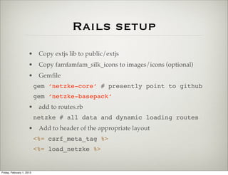 Rails setup
                      • Copy extjs lib to public/extjs
                      • Copy famfamfam_silk_icons to images/icons (optional)
                      • Gemﬁle
                           gem ‘netzke-core’ # presently point to github
                           gem ‘netzke-basepack’
                      • add to routes.rb
                           netzke # all data and dynamic loading routes
                      • Add to header of the appropriate layout
                           <%= csrf_meta_tag %>
                           <%= load_netzke %>


Friday, February 1, 2013
 