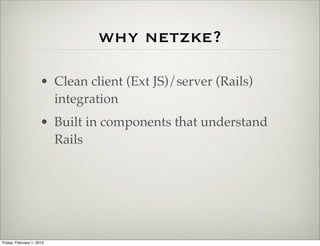 why netzke?

                      • Clean client (Ext JS)/server (Rails)
                        integration
                      • Built in components that understand
                        Rails




Friday, February 1, 2013
 
